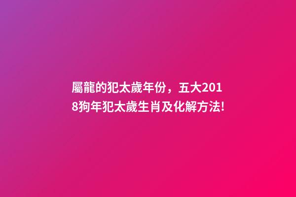 屬龍的犯太歲年份，五大2018狗年犯太歲生肖及化解方法!