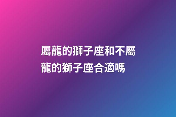 屬龍的獅子座和不屬龍的獅子座合適嗎-第1張-星座運勢-玄機派