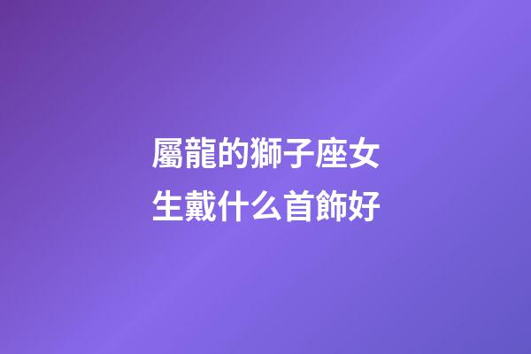屬龍的獅子座女生戴什么首飾好-第1張-星座運勢-玄機派