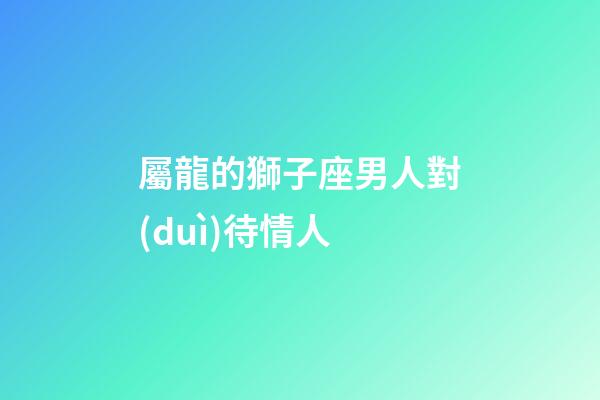 屬龍的獅子座男人對(duì)待情人-第1張-星座運(yùn)勢(shì)-玄機(jī)派