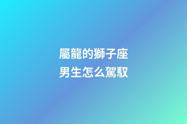 屬龍的獅子座男生怎么駕馭-第1張-星座運(yùn)勢-玄機(jī)派