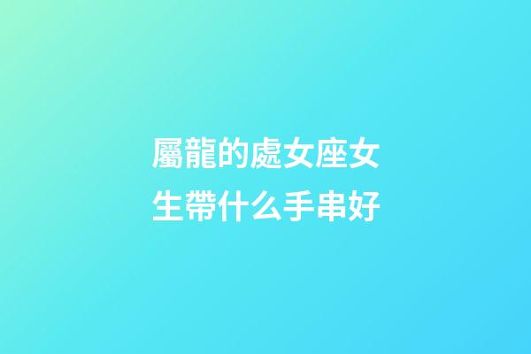 屬龍的處女座女生帶什么手串好-第1張-星座運勢-玄機派
