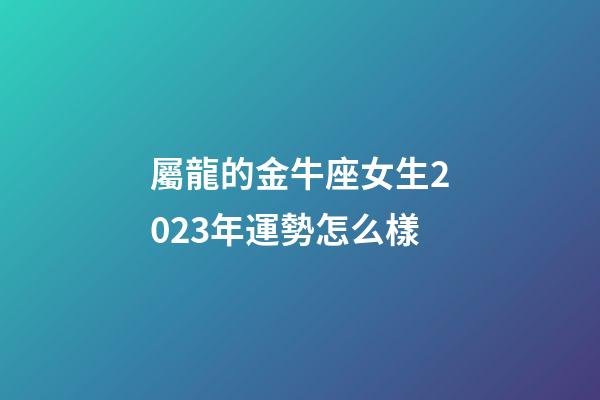 屬龍的金牛座女生2023年運勢怎么樣-第1張-星座運勢-玄機派