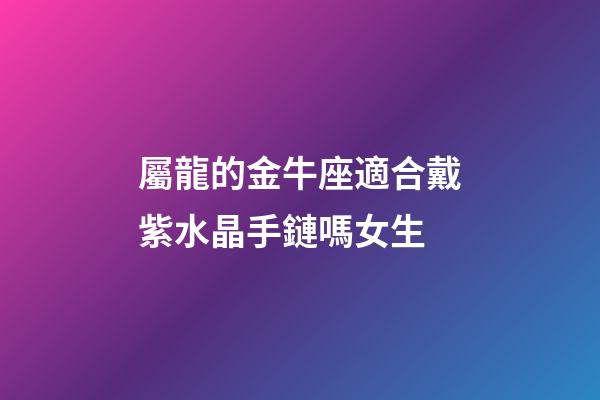 屬龍的金牛座適合戴紫水晶手鏈嗎女生-第1張-星座運勢-玄機派
