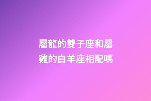 屬龍的雙子座和屬雞的白羊座相配嗎-第1張-星座運勢-玄機派
