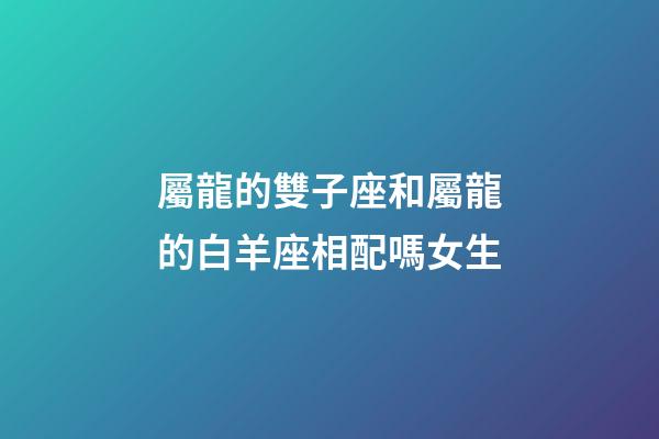 屬龍的雙子座和屬龍的白羊座相配嗎女生-第1張-星座運勢-玄機派