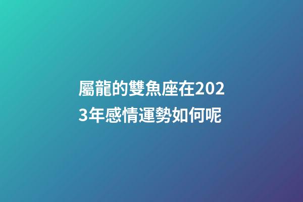 屬龍的雙魚座在2023年感情運勢如何呢-第1張-星座運勢-玄機派