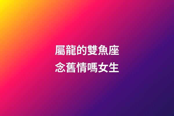 屬龍的雙魚座念舊情嗎女生