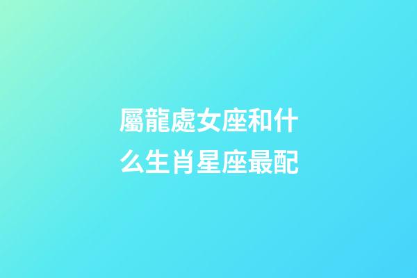 屬龍處女座和什么生肖星座最配-第1張-星座運勢-玄機派