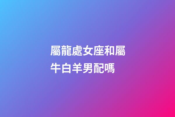屬龍處女座和屬牛白羊男配嗎-第1張-星座運勢-玄機派