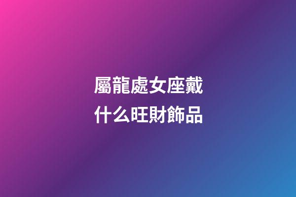 屬龍處女座戴什么旺財飾品-第1張-星座運勢-玄機派