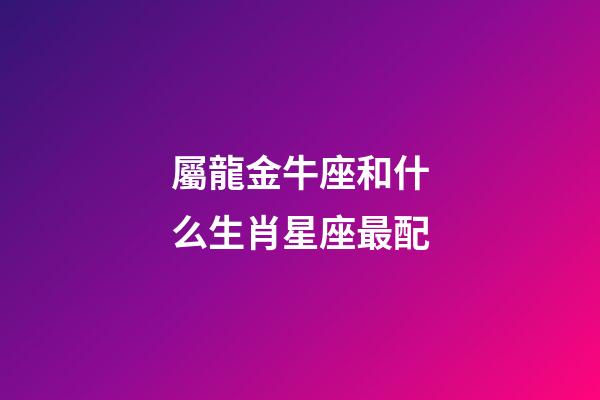 屬龍金牛座和什么生肖星座最配-第1張-星座運勢-玄機派
