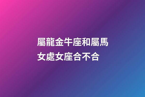 屬龍金牛座和屬馬女處女座合不合-第1張-星座運勢-玄機派