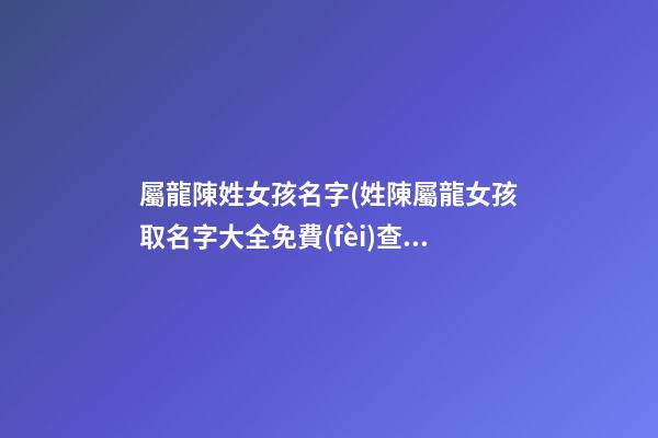屬龍陳姓女孩名字(姓陳屬龍女孩取名字大全免費(fèi)查詢)