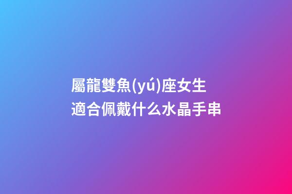 屬龍雙魚(yú)座女生適合佩戴什么水晶手串-第1張-星座運(yùn)勢(shì)-玄機(jī)派
