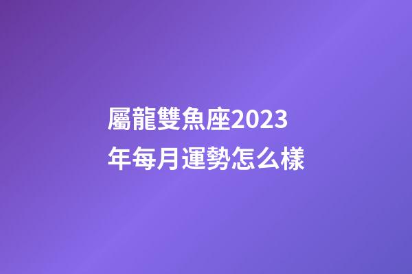 屬龍雙魚座2023年每月運勢怎么樣-第1張-星座運勢-玄機派