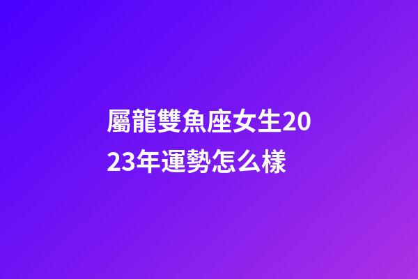 屬龍雙魚座女生2023年運勢怎么樣-第1張-星座運勢-玄機派