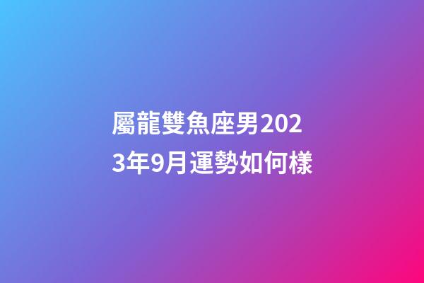 屬龍雙魚座男2023年9月運勢如何樣-第1張-星座運勢-玄機派