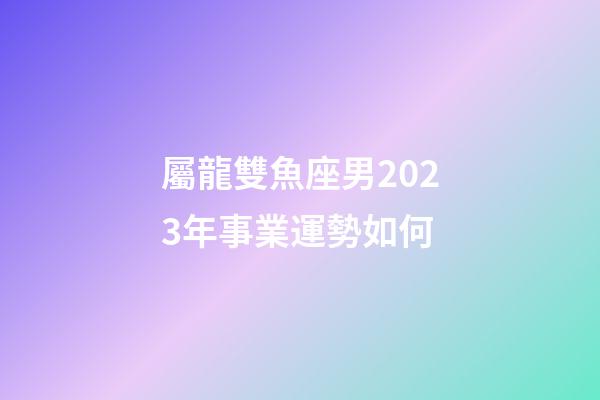 屬龍雙魚座男2023年事業運勢如何