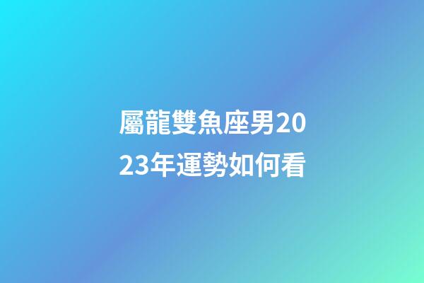 屬龍雙魚座男2023年運勢如何看-第1張-星座運勢-玄機派