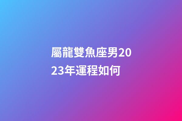 屬龍雙魚座男2023年運程如何-第1張-星座運勢-玄機派