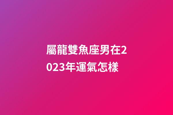 屬龍雙魚座男在2023年運氣怎樣-第1張-星座運勢-玄機派