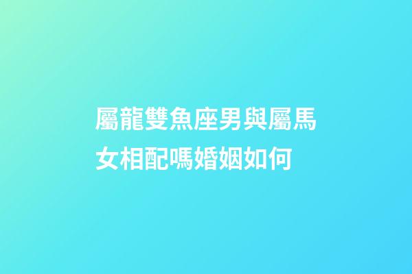 屬龍雙魚座男與屬馬女相配嗎婚姻如何-第1張-星座運勢-玄機派