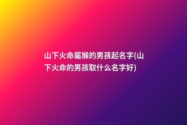 山下火命屬猴的男孩起名字(山下火命的男孩取什么名字好)