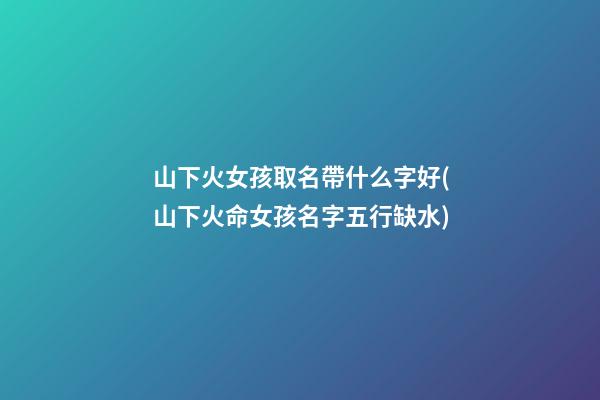 山下火女孩取名帶什么字好(山下火命女孩名字五行缺水)