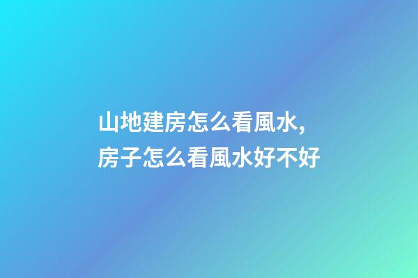 山地建房怎么看風水,房子怎么看風水好不好