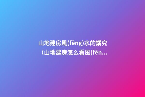 山地建房風(fēng)水的講究（山地建房怎么看風(fēng)水）