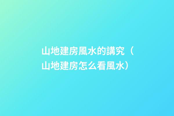 山地建房風水的講究（山地建房怎么看風水）