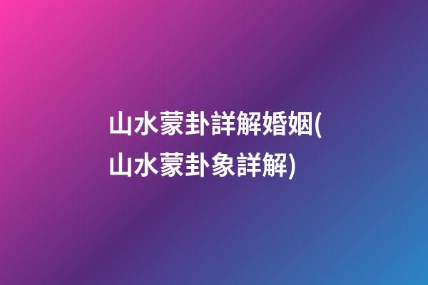 山水蒙卦詳解婚姻(山水蒙卦象詳解)