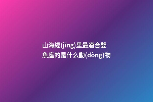 山海經(jīng)里最適合雙魚座的是什么動(dòng)物