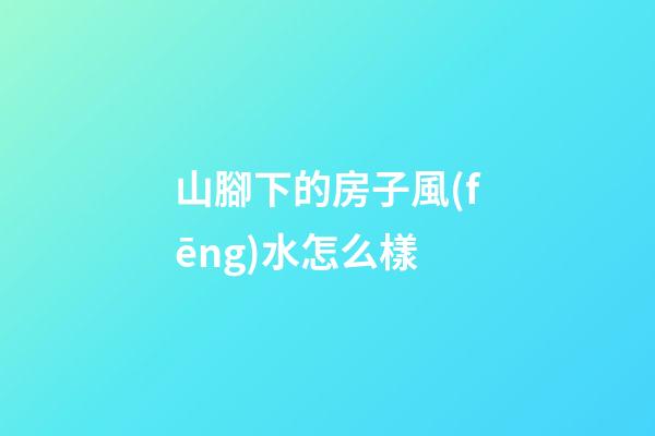 山腳下的房子風(fēng)水怎么樣