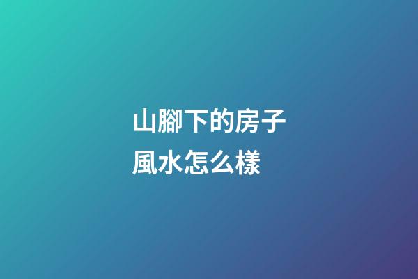 山腳下的房子風水怎么樣