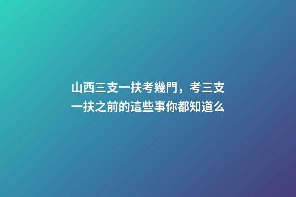 山西三支一扶考幾門，考三支一扶之前的這些事你都知道么-第1張-觀點-玄機派
