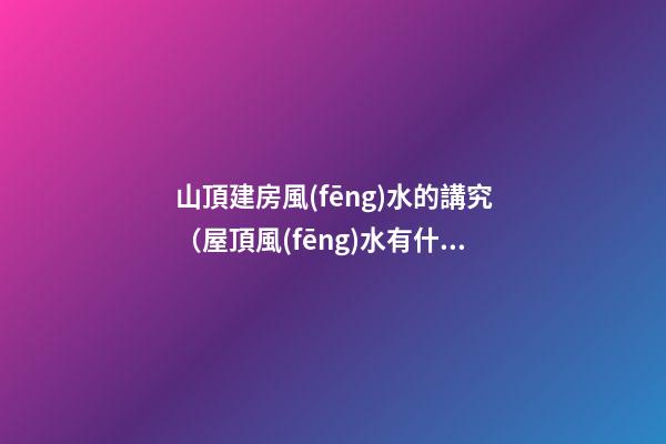 山頂建房風(fēng)水的講究（屋頂風(fēng)水有什么講究）