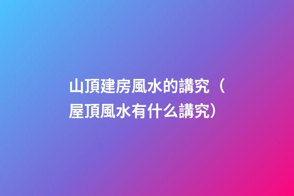山頂建房風水的講究（屋頂風水有什么講究）