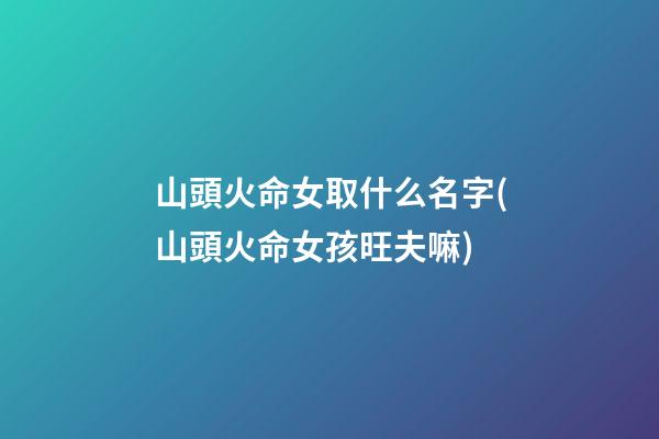 山頭火命女取什么名字(山頭火命女孩旺夫嘛)