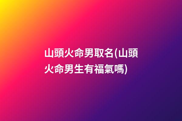 山頭火命男取名(山頭火命男生有福氣嗎)