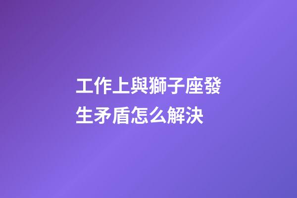工作上與獅子座發生矛盾怎么解決-第1張-星座運勢-玄機派