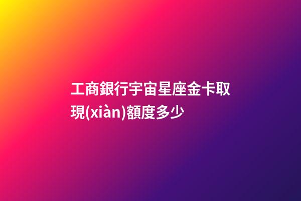 工商銀行宇宙星座金卡取現(xiàn)額度多少