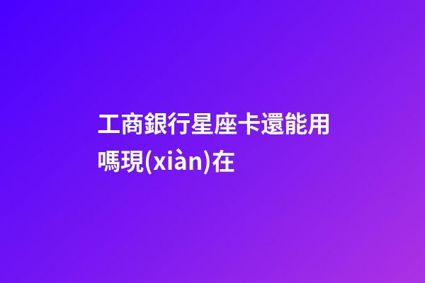 工商銀行星座卡還能用嗎現(xiàn)在
