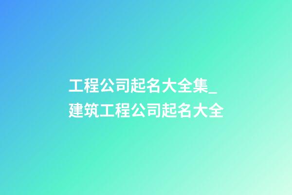 工程公司起名大全集_建筑工程公司起名大全