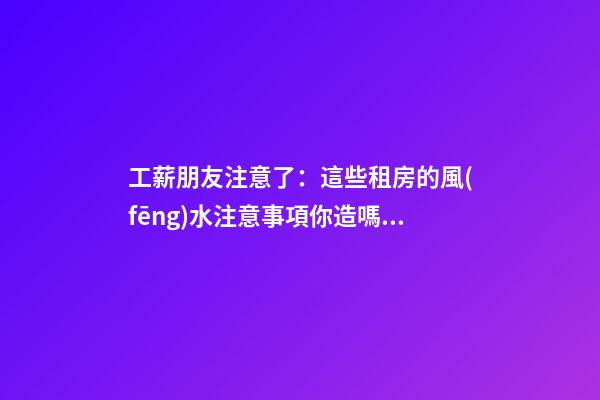 工薪朋友注意了：這些租房的風(fēng)水注意事項你造嗎？（租房風(fēng)水要小心,注意這六點!）