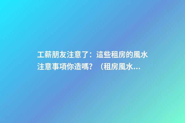 工薪朋友注意了：這些租房的風水注意事項你造嗎？（租房風水要小心,注意這六點!）