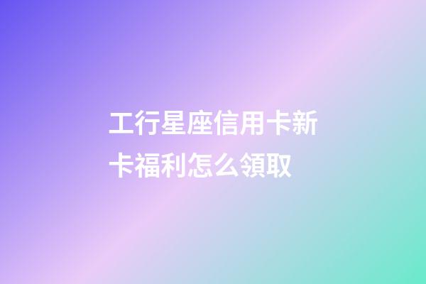 工行星座信用卡新卡福利怎么領取-第1張-星座運勢-玄機派