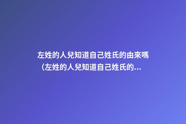 左姓的人兒知道自己姓氏的由來嗎（左姓的人兒知道自己姓氏的由來嗎為什么）