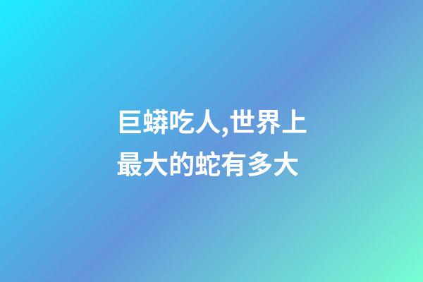 巨蟒吃人,世界上最大的蛇有多大-第1張-觀點-玄機派